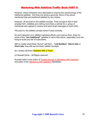 Marketing With Safelists Traffic Book PART II
Copyright © 2005 Russell Carter 14
However, these marketers have attempted to improve the shortcomings of the
traditional safelists. And they are doing a good job. None of the above
mentioned lists are traditional safelists by any means.
However, all are built on the safelist concept. That concept is that in their
simplest form, Safelists are nothing more than a vehicle for a group of
individuals who agreed to receive and send email messages to each other.
The point is, the safelist concept works if used correctly.
So don't abandon your safelist marketing efforts, just improve them. Even try
some of the "non traditional" safelists or opt-in lists above, especially if you are
trying to build your list of subscribers.
Still no matter what these "Gurus" call them... "List Builders", Opt-in lists or
Viral Lists; they still use the basic safelist concepts.
So I simply call them "Safelists With a Twist".
(c) Russell Carter - All Rights reserved
Russell Carter is the author of "Insider Secrets to Marketing With Safelists"
and editor of the "Marketing With Safelists" Newsletter.
 