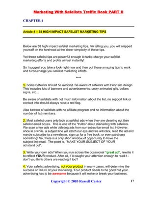 Marketing With Safelists Traffic Book PART II
Copyright © 2005 Russell Carter 17
CHAPTER 4
Article 4 – 38 HIGH IMPACT SAFELIST MARKETING TIPS
Below are 38 high impact safelist marketing tips. I'm telling you, you will slapped
yourself on the forehead at the sheer simplicity of these tips.
Yet these safelist tips are powerful enough to turbo-charge your safelist
marketing efforts and profits almost instantly!
So I suggest you take a look right now and then put these amazing tips to work
and turbo-charge you safelist marketing efforts.
****
1. Some Safelists should be avoided. Be aware of safelists with Poor site design.
This includes lots of banners and advertisements, tacky animated gifs, dollars
signs, etc...
Be aware of safelists with not much information about the list, no support link or
contact info should always raise a red flag.
Also beware of safelists with no affiliate program and no information about the
number of list members.
2. Most safelist users only look at safelist ads when they are cleaning out their
safelist email boxes. This is one of the "truths" about marketing with safelists.
We scan a few ads while deleting ads from our subscribe email list. However,
once in a while, a subject line will catch our eye and we will click, read the ad and
maybe subscribe to a newsletter, sign up for a free book, or even purchase
something! So, there is a only short window of opportunity to have the
subject line read. The point is, "MAKE YOUR SUBJECT OF YOUR
ad stand out".
3. Write your own ads! When you run across the occasional “great ad”, rewrite it
to reflect YOUR product. After all, if it caught your attention enough to read it -
don't you think others are reading it too?
4. Your safelist advertising, not your product in many cases, will determine the
success or failure of your marketing. Your product needs to be good but your
advertising has to be awesome because it will make or break your business.
 