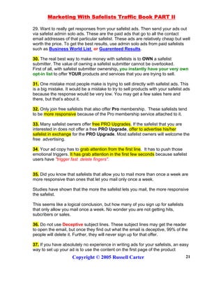 Marketing With Safelists Traffic Book PART II
Copyright © 2005 Russell Carter 21
29. Want to really get responses from your safelist ads. Then send your ads out
via safelist admin solo ads. These are the paid ads that go to all the contact
email addresses of that particular safelist. These ads are relatively cheap but well
worth the price. To get the best results, use admin solo ads from paid safelists
such as Business World List or Guarenteed Results.
30. The real best way to make money with safelists is to OWN a safelist
submitter. The value of owning a safelist submitter cannot be overlooked.
First of all, with safelist submitter ownership, you instantly have your very own
opt-in list to offer YOUR products and services that you are trying to sell.
31. One mistake most people make is trying to sell directly with safelist ads. This
is a big mistake. It would be a mistake to try to sell products with your safelist ads
because the response would be very low. You may get a few sales here and
there, but that’s about it.
32. Only join free safelists that also offer Pro membership. These safelists tend
to be more responsive because of the Pro membership service attached to it.
33. Many safelist owners offer free PRO Upgrades. If the safelist that you are
interested in does not offer a free PRO Upgrade, offer to advertise his/her
safelist in exchange for the PRO Upgrade. Most safelist owners will welcome the
free advertising.
34. Your ad copy has to grab attention from the first line. It has to push those
emotional triggers. It has grab attention in the first few seconds because safelist
users have "trigger fast delete fingers".
35. Did you know that safelists that allow you to mail more than once a week are
more responsive than ones that let you mail only once a week.
Studies have shown that the more the safelist lets you mail, the more responsive
the safelist.
This seems like a logical conclusion, but how many of you sign up for safelists
that only allow you mail once a week. No wonder you are not getting hits,
subcribers or sales.
36. Do not use Deceptive subject lines. These subject lines may get the reader
to open the email, but once they find out what the email is deceptive, 99% of the
people will delete it. Further, they will never sign up for that offer.
37. If you have absolutely no experience in writing ads for your safelists, an easy
way to set up your ad is to use the content on the first page of the product
 