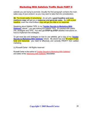 Marketing With Safelists Traffic Book PART II
Copyright © 2005 Russell Carter 22
website you are trying to promote. Usually the first paragraph contains the main
sales copy of your product, so you may want to take that into consideration.
38. The brutal reality of advertising: An ad with a good headline and even
mediocre copy will get you a response and generate sales. But with a poor
headline, even the most brilliant copy will get you little or no response.
Speaking about Safelist TIPS, in my "Insider Secrets to Marketing With
Safelists" ebook ", you get nothing but Safelist TIPS. It’s packed with useful
info, strategies and TIPS. You also get STEP by STEP detailed instructions on
how to implement the strategies.
To get more tips and strategies on how to use safelists, get a copy of my "Insider
Secrets to Marketing With Safelists" ebook. My ebook has over 90 pages of tips,
tools and resources you need to effectively and correctly PROFIT from safelist
marketing.
(c) Russell Carter - All Rights reserved
Russell Carter is the author of "Insider Secrets to Marketing With Safelists"
and editor of the "Marketing With Safelists" Newsletter.
 