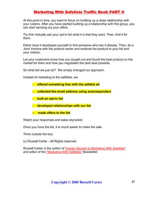 Marketing With Safelists Traffic Book PART II
Copyright © 2005 Russell Carter 27
At this point in time, you want to focus on building up a close relationship with
your visitors. After you have started building up a relationship with this group, you
can start sending out your offers.
Try this! Actually ask your opt-in list what it is that they want. Then, find it for
them.
Either have it developed yourself or find someone who has it already. Then, do a
Joint Venture with the product owner and endorse the product to your list and
your visitors.
Let your customers know how you sought out and found the best product on the
market for them and how you negotiated the best deal possible.
So what did we just do? We simply changed our approach.
Instead of marketing to the safelists, we
- offered something free with the safelist ad
- collected the email address using autoresponders
- built an opt-in list
- developed relationships with our list
- made offers to the list
Watch your responses and sales skyrocket.
Once you have the list, it is much easier to make the sale.
Think outside the box.
(c) Russell Carter - All Rights reserved
Russell Carter is the author of "Insider Secrets to Marketing With Safelists"
and editor of the "Marketing With Safelists" Newsletter.
 