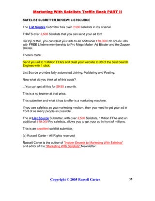 Marketing With Safelists Traffic Book PART II
Copyright © 2005 Russell Carter 33
SAFELIST SUBMITTER REVIEW: LISTSOURCE
The List Source Submitter has over 3,500 safelists in it’s arsenal.
THATS over 3,500 Safelists that you can send your ad to!!!
On top of that, you can blast your ads to an additional 119,000 Pro opt-in Lists
with FREE Lifetime membership to Pro Mega Mailer Ad Blaster and the Zapper
Blaster.
There's more...
Send you ad to 1 Million FFA's and blast your website to 30 of the best Search
Engines with 1 click.
List Source provides fully automated Joining, Validating and Posting.
Now what do you think all of this costs?
...You can get all this for $9.95 a month.
This is a no brainer at that price.
This submitter and what it has to offer is a marketing machine.
If you use safelists as you marketing medium, then you need to get your ad in
front of as many people as possible.
The at List Source Submitter, with over 3,500 Safelists, 1Million FFAs and an
additional 119,000 Pro safelists, allows you to get your ad in front of millions.
This is an excellent safelist submitter.
(c) Russell Carter - All Rights reserved
Russell Carter is the author of "Insider Secrets to Marketing With Safelists"
and editor of the "Marketing With Safelists" Newsletter.
 