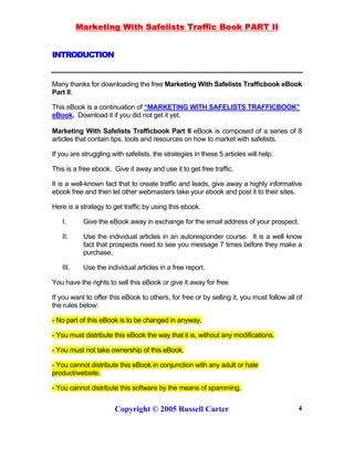Marketing With Safelists Traffic Book PART II
Copyright © 2005 Russell Carter 4
INTRODUCTION
Many thanks for downloading the free Marketing With Safelists Trafficbook eBook
Part II.
This eBook is a continuation of “MARKETING WITH SAFELISTS TRAFFICBOOK”
eBook. Download it if you did not get it yet.
Marketing With Safelists Trafficbook Part II eBook is composed of a series of 8
articles that contain tips, tools and resources on how to market with safelists.
If you are struggling with safelists, the strategies in these 5 articles will help.
This is a free ebook. Give it away and use it to get free traffic.
It is a well-known fact that to create traffic and leads, give away a highly informative
ebook free and then let other webmasters take your ebook and post it to their sites.
Here is a strategy to get traffic by using this ebook.
I. Give the eBook away in exchange for the email address of your prospect.
II. Use the individual articles in an autoresponder course. It is a well know
fact that prospects need to see you message 7 times before they make a
purchase.
III. Use the individual articles in a free report.
You have the rights to sell this eBook or give it away for free.
If you want to offer this eBook to others, for free or by selling it, you must follow all of
the rules below:
- No part of this eBook is to be changed in anyway.
- You must distribute this eBook the way that it is, without any modifications.
- You must not take ownership of this eBook.
- You cannot distribute this eBook in conjunction with any adult or hate
product/website.
- You cannot distribute this software by the means of spamming.
 