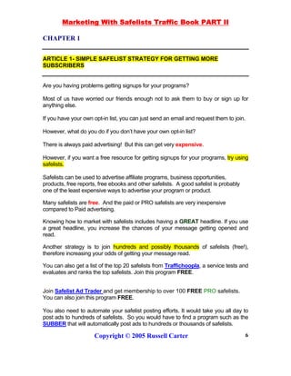 Marketing With Safelists Traffic Book PART II
Copyright © 2005 Russell Carter 6
CHAPTER 1
ARTICLE 1- SIMPLE SAFELIST STRATEGY FOR GETTING MORE
SUBSCRIBERS
Are you having problems getting signups for your programs?
Most of us have worried our friends enough not to ask them to buy or sign up for
anything else.
If you have your own opt-in list, you can just send an email and request them to join.
However, what do you do if you don’t have your own opt-in list?
There is always paid advertising! But this can get very expensive.
However, if you want a free resource for getting signups for your programs, try using
safelists.
Safelists can be used to advertise affiliate programs, business opportunities,
products, free reports, free ebooks and other safelists. A good safelist is probably
one of the least expensive ways to advertise your program or product.
Many safelists are free. And the paid or PRO safelists are very inexpensive
compared to Paid advertising.
Knowing how to market with safelists includes having a GREAT headline. If you use
a great headline, you increase the chances of your message getting opened and
read.
Another strategy is to join hundreds and possibly thousands of safelists (free!),
therefore increasing your odds of getting your message read.
You can also get a list of the top 20 safelists from Traffichoopla, a service tests and
evaluates and ranks the top safelists. Join this program FREE.
Join Safelist Ad Trader and get membership to over 100 FREE PRO safelists.
You can also join this program FREE.
You also need to automate your safelist posting efforts. It would take you all day to
post ads to hundreds of safelists. So you would have to find a program such as the
SUBBER that will automatically post ads to hundreds or thousands of safelists.
 