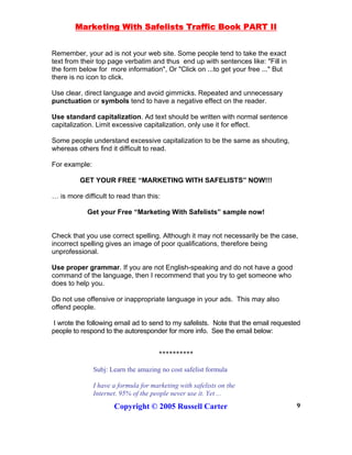Marketing With Safelists Traffic Book PART II
Copyright © 2005 Russell Carter 9
Remember, your ad is not your web site. Some people tend to take the exact
text from their top page verbatim and thus end up with sentences like: "Fill in
the form below for more information", Or "Click on ...to get your free ..." But
there is no icon to click.
Use clear, direct language and avoid gimmicks. Repeated and unnecessary
punctuation or symbols tend to have a negative effect on the reader.
Use standard capitalization. Ad text should be written with normal sentence
capitalization. Limit excessive capitalization, only use it for effect.
Some people understand excessive capitalization to be the same as shouting,
whereas others find it difficult to read.
For example:
GET YOUR FREE “MARKETING WITH SAFELISTS” NOW!!!
… is more difficult to read than this:
Get your Free “Marketing With Safelists” sample now!
Check that you use correct spelling. Although it may not necessarily be the case,
incorrect spelling gives an image of poor qualifications, therefore being
unprofessional.
Use proper grammar. If you are not English-speaking and do not have a good
command of the language, then I recommend that you try to get someone who
does to help you.
Do not use offensive or inappropriate language in your ads. This may also
offend people.
I wrote the following email ad to send to my safelists. Note that the email requested
people to respond to the autoresponder for more info. See the email below:
**********
Subj: Learn the amazing no cost safelist formula
I have a formula for marketing with safelists on the
Internet. 95% of the people never use it. Yet ...
 