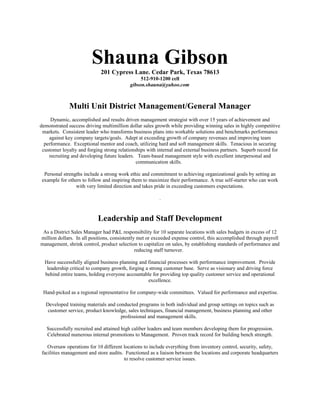 Shauna Gibson201 Cypress Lane. Cedar Park, Texas 78613
512-910-1200 cell
gibson.shauna@yahoo.com
Multi Unit District Management/General Manager
Dynamic, accomplished and results driven management strategist with over 15 years of achievement and
demonstrated success driving multimillion dollar sales growth while providing winning sales in highly competitive
markets. Consistent leader who transforms business plans into workable solutions and benchmarks performance
against key company targets/goals. Adept at exceeding growth of company revenues and improving team
performance. Exceptional mentor and coach, utilizing hard and soft management skills. Tenacious in securing
customer loyalty and forging strong relationships with internal and external business partners. Superb record for
recruiting and developing future leaders. Team-based management style with excellent interpersonal and
communication skills.
Personal strengths include a strong work ethic and commitment to achieving organizational goals by setting an
example for others to follow and inspiring them to maximize their performance. A true self-starter who can work
with very limited direction and takes pride in exceeding customers expectations.
.
Leadership and Staff Development
As a District Sales Manager had P&L responsibility for 10 separate locations with sales budgets in excess of 12
million dollars. In all positions, consistently met or exceeded expense control, this accomplished through payroll
management, shrink control, product selection to capitalize on sales, by establishing standards of performance and
reducing staff turnover.
Have successfully aligned business planning and financial processes with performance improvement. Provide
leadership critical to company growth, forging a strong customer base. Serve as visionary and driving force
behind entire teams, holding everyone accountable for providing top quality customer service and operational
excellence.
Hand-picked as a regional representative for company-wide committees. Valued for performance and expertise.
Developed training materials and conducted programs in both individual and group settings on topics such as
customer service, product knowledge, sales techniques, financial management, business planning and other
professional and management skills.
Successfully recruited and attained high caliber leaders and team members developing them for progression.
Celebrated numerous internal promotions to Management. Proven track record for building bench strength.
Oversaw operations for 10 different locations to include everything from inventory control, security, safety,
facilities management and store audits. Functioned as a liaison between the locations and corporate headquarters
to resolve customer service issues.
 