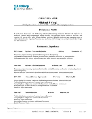 CURRICULUM VITAE
Michael J Virgil
3004 Mayer House Court  Charlotte, NC 28214  (704) 724-5982  mjvirgil@hotmail.com
Professional Profile
A result driven Professional with Phlebotomy and Clinical Laboratory experience. A leader with experience in
hazardous chemical waste management, sample research, and laboratory testing. Practical, articulate, and
creative with proven ability solve difficult business problems. Skilled in motivating and managing teams to
achieve desired results. Capable of coaching and developing staff with a proven ability to transfer knowledge
and skill to all levels.
Professional Experience
2009-Present Specimen Processing Technician LabCorp Kannapolis, NC
Process and prepare incoming specimens for storage in the Biorepository.
Assigns specific identification numbers, performs quality assurance, and records all items processed.
Utilizes automated data systems and performs system audits to resolve any outstanding problems.
2008-2009 Specimen Processing Specialist Carillion Labs Charlotte, NC
Process and prepare incoming specimens for referral to outside laboratories or allocation to various departments
for incoming testing.
Receives and sorts test requests in accordance with departmental protocol and safety requirements.
2007-2008 Financial Services Representative GE Money Charlotte, NC
Service support for customer’s with visa and Lowe’s consumer credit and business credit cards
Assist with solutions to customer’s account issues and concerns
Heavy telephone and personal contact with all customers in a Call Center Environment
Manage business accounts and provide billing information to customers
Mentoring fellow team mates
2006- 2007 Financial Specialist E*Trade Charlotte, NC
Assist with solutions to customer’s account issues and concerns
Heavy telephone and personal contact with all customers
Mentoring fellow team mates
Knowledge of various investment and financial accounts.
Quality Assurance Team.
Signature of Employee: _____________________________________________________ Date: __________________________
Template CT-GLOB-TEMP-FCD-2 Revision: 6 InfoCard Number: CT-US-GEN-FCD-11 Revision: 0 Page 1 of 3
 