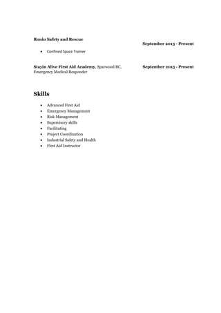 Ronin Safety and Rescue
September 2013 - Present
• Confined Space Trainer
Stayin Alive First Aid Academy, Sparwood BC,
Emergency Medical Responder
September 2015 - Present
Skills
• Advanced First Aid
• Emergency Management
• Risk Management
• Supervisory skills
• Facilitating
• Project Coordination
• Industrial Safety and Health
• First Aid Instructor
 