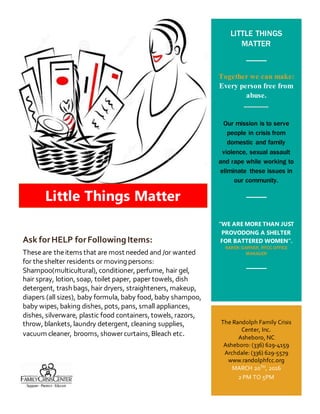 LITTLE THINGS
MATTER
Together we can make:
Every person free from
abuse.
_______
Our mission is to serve
people in crisis from
domestic and family
violence, sexual assault
and rape while working to
eliminate these issues in
our community.
“WE ARE MORE THAN JUST
PROVODONG A SHELTER
FOR BATTERED WOMEN”.
KAREN GARNER. RFCC OFFICE
MANAGER
Kar en
The Randolph Family Crisis
Center, Inc.
Asheboro, NC
Asheboro: (336) 629-4159
Archdale: (336) 629-5579
www.randolphfcc.org
MARCH 20TH, 2016
2 PM TO 5PM
Little Things Matter
Ask forHELP forFollowingItems:
Theseare theitems that are most needed and /or wanted
for theshelter residents or moving persons:
Shampoo(multicultural), conditioner, perfume, hair gel,
hair spray, lotion, soap, toilet paper, paper towels, dish
detergent, trash bags, hair dryers, straighteners, makeup,
diapers (all sizes), baby formula, baby food, baby shampoo,
baby wipes, baking dishes, pots, pans, small appliances,
dishes, silverware, plastic food containers, towels, razors,
throw, blankets, laundry detergent, cleaning supplies,
vacuum cleaner, brooms, showercurtains, Bleach etc.
 