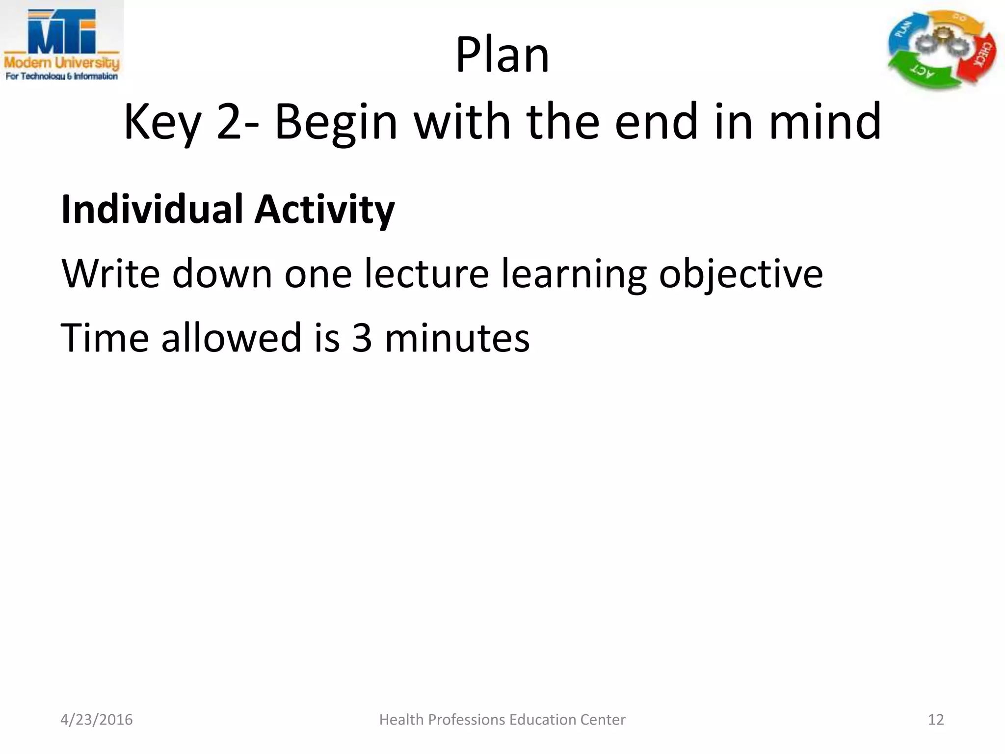 Plan
Key 2- Begin with the end in mind
Individual Activity
Write down one lecture learning objective
Time allowed is 3 minutes
4/23/2016 Health Professions Education Center 12
 