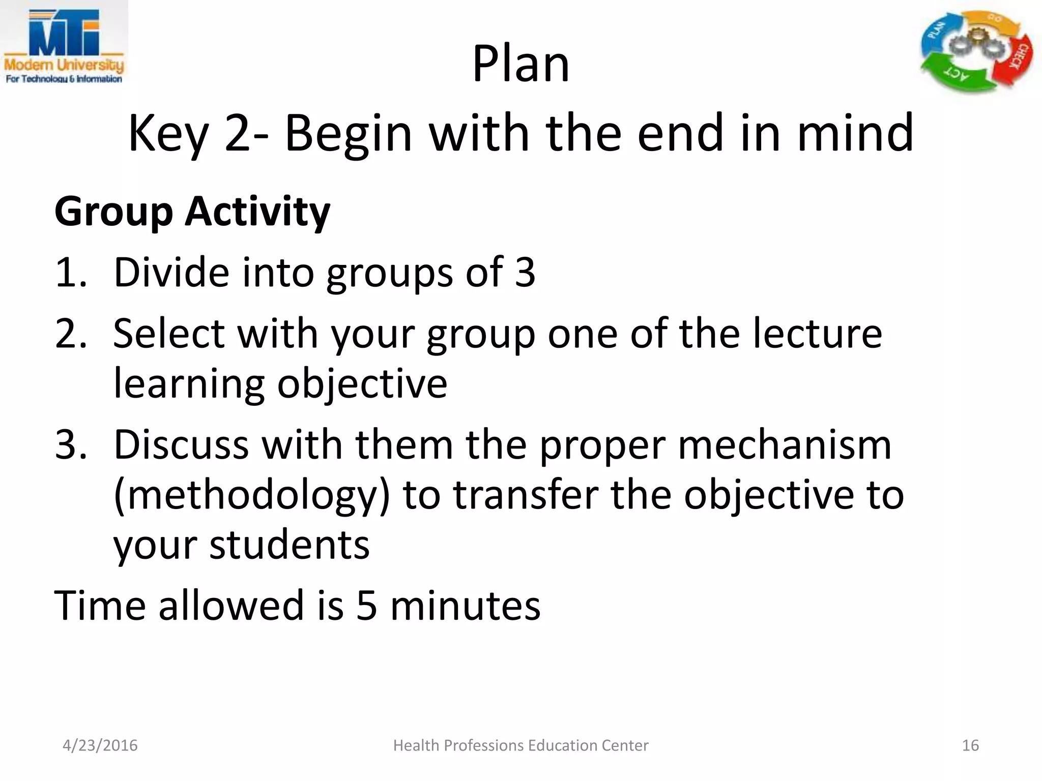 Plan
Key 2- Begin with the end in mind
Group Activity
1. Divide into groups of 3
2. Select with your group one of the lecture
learning objective
3. Discuss with them the proper mechanism
(methodology) to transfer the objective to
your students
Time allowed is 5 minutes
4/23/2016 Health Professions Education Center 16
 