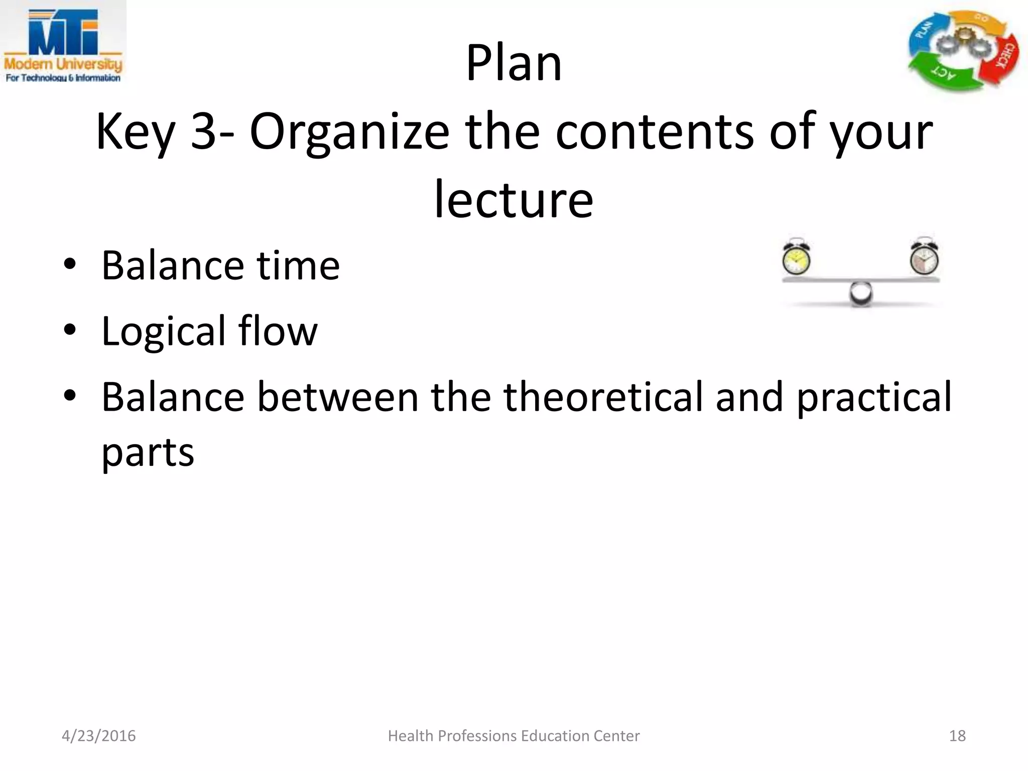 Plan
Key 3- Organize the contents of your
lecture
4/23/2016 Health Professions Education Center 18
• Balance time
• Logical flow
• Balance between the theoretical and practical
parts
 