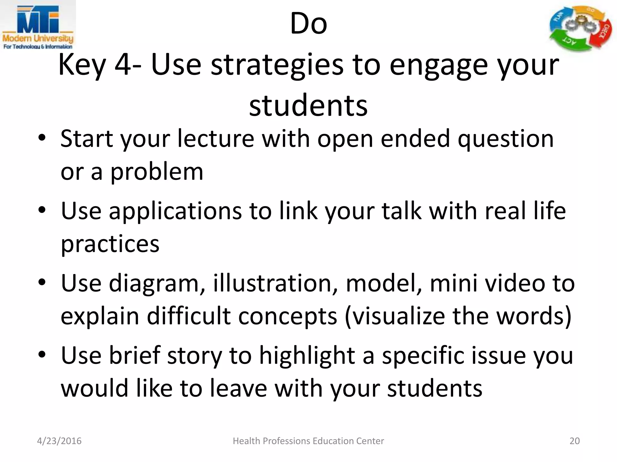 Do
Key 4- Use strategies to engage your
students
• Start your lecture with open ended question
or a problem
• Use applications to link your talk with real life
practices
• Use diagram, illustration, model, mini video to
explain difficult concepts (visualize the words)
• Use brief story to highlight a specific issue you
would like to leave with your students
4/23/2016 Health Professions Education Center 20
 