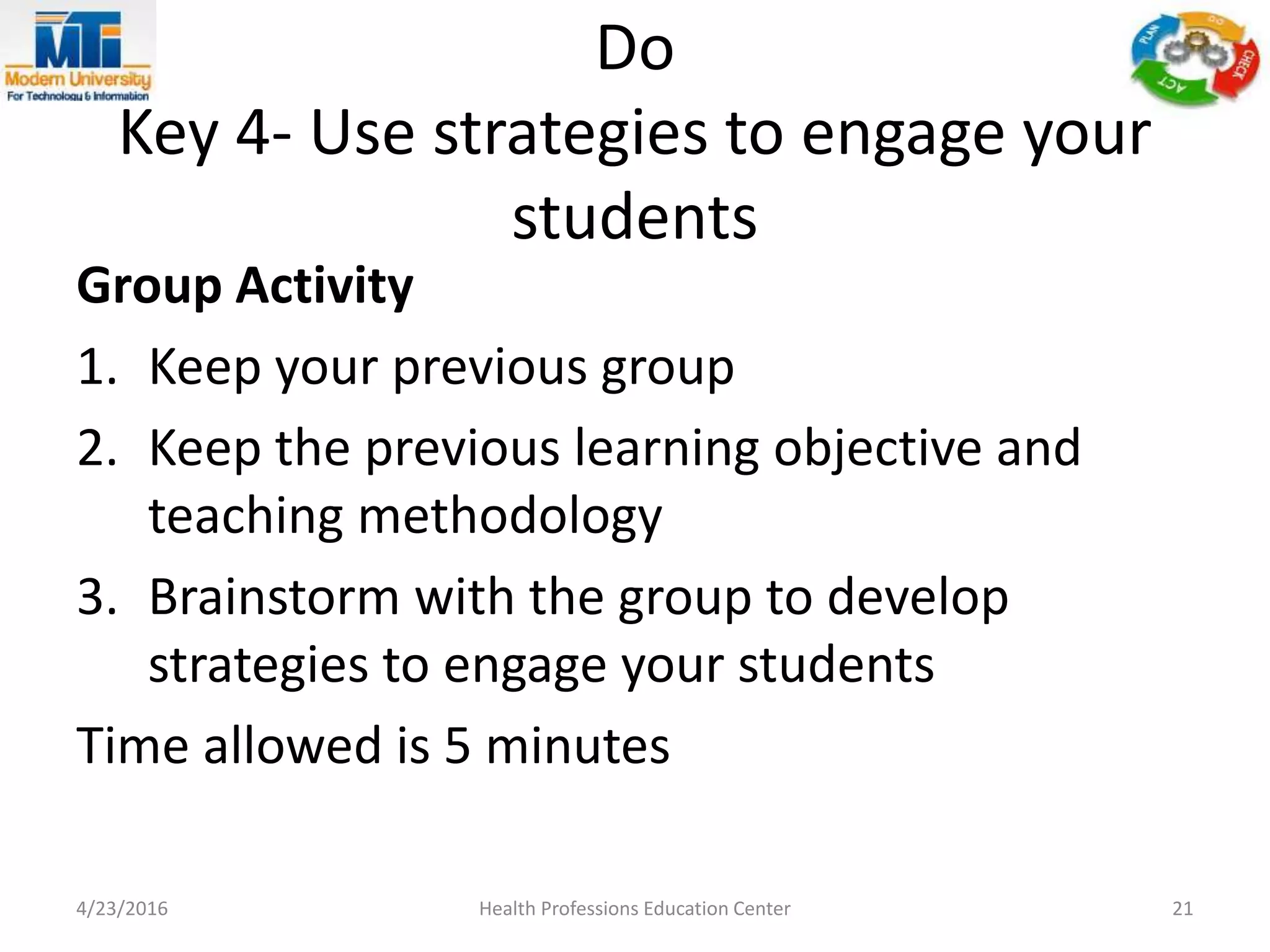 Do
Key 4- Use strategies to engage your
students
Group Activity
1. Keep your previous group
2. Keep the previous learning objective and
teaching methodology
3. Brainstorm with the group to develop
strategies to engage your students
Time allowed is 5 minutes
4/23/2016 Health Professions Education Center 21
 