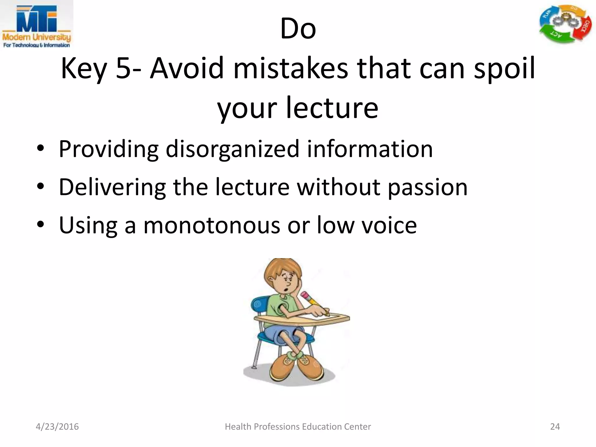 Do
Key 5- Avoid mistakes that can spoil
your lecture
• Providing disorganized information
• Delivering the lecture without passion
• Using a monotonous or low voice
4/23/2016 Health Professions Education Center 24
 