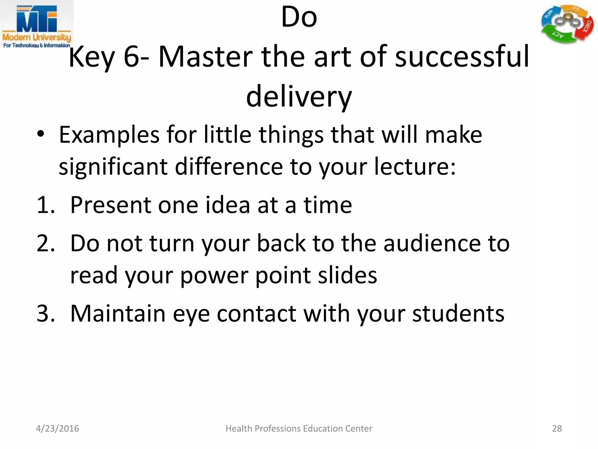 Do
Key 6- Master the art of successful
delivery
• Examples for little things that will make
significant difference to your lecture:
1. Present one idea at a time
2. Do not turn your back to the audience to
read your power point slides
3. Maintain eye contact with your students
4/23/2016 Health Professions Education Center 28
 