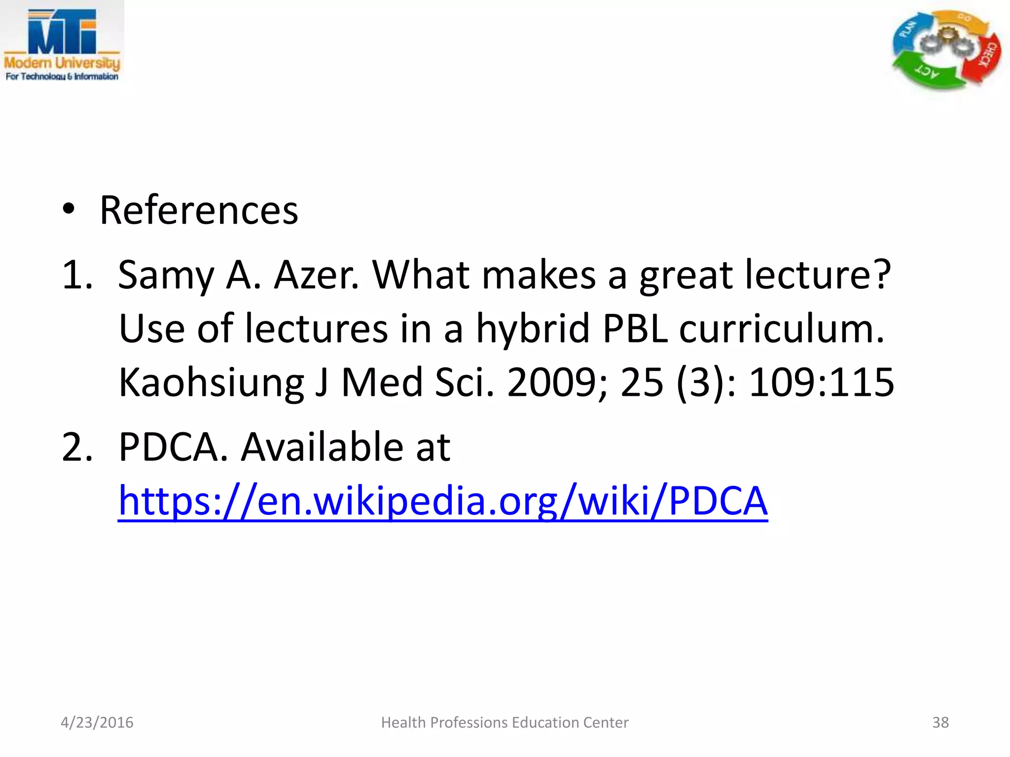 • References
1. Samy A. Azer. What makes a great lecture?
Use of lectures in a hybrid PBL curriculum.
Kaohsiung J Med Sci. 2009; 25 (3): 109:115
2. PDCA. Available at
https://en.wikipedia.org/wiki/PDCA
4/23/2016 Health Professions Education Center 38
 
