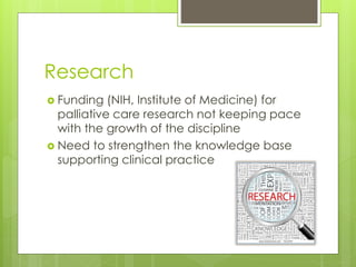 Research
 Funding (NIH, Institute of Medicine) for
palliative care research not keeping pace
with the growth of the discipline
 Need to strengthen the knowledge base
supporting clinical practice
 