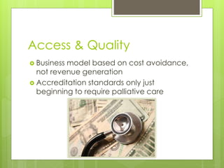 Access & Quality
 Business model based on cost avoidance,
not revenue generation
 Accreditation standards only just
beginning to require palliative care
 