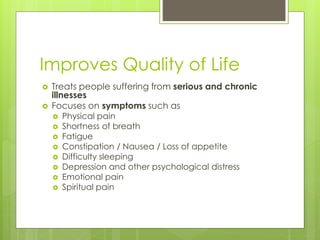 Improves Quality of Life
 Treats people suffering from serious and chronic
illnesses
 Focuses on symptoms such as
 Physical pain
 Shortness of breath
 Fatigue
 Constipation / Nausea / Loss of appetite
 Difficulty sleeping
 Depression and other psychological distress
 Emotional pain
 Spiritual pain
 