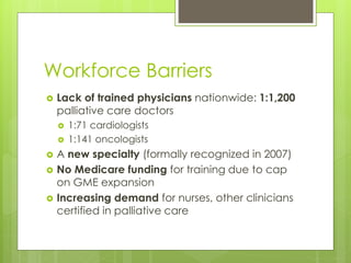 Workforce Barriers
 Lack of trained physicians nationwide: 1:1,200
palliative care doctors
 1:71 cardiologists
 1:141 oncologists
 A new specialty (formally recognized in 2007)
 No Medicare funding for training due to cap
on GME expansion
 Increasing demand for nurses, other clinicians
certified in palliative care
 
