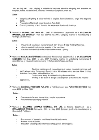 2007 to Aug 2007. The Company is involved in corporate electrical designing and execution for
hospitals, hotels, industrial units, factories, commercial complexes, malls etc.
Duties :
• Designing of lighting & power layouts of projects, load calculations, single line diagrams,
BOQs.
• Preparation of lighting & power layouts in Auto CAD.
• Checking & testing of work done on site as per specifications & drawings.
 Worked in INDIANA GRATINGS PVT. LTD. in Maintenance Department as a ELECTRICAL
MAINTENANCE ENGINEER from Jan. 2007 to Apr. 2007. Company involved in manufacturing of
Gratings & Cable Trays.
Duties :
• Preventive & breakdown maintenance of EOT Cranes & CO2 Welding Machines.
• Control panel wiring & trouble shooting of the machines.
• Electrical maintenance of Machineshop Machines & Lighting
 Worked in RENUKA ENTERPRISES in Electrical Maintenance Department as a SR. ELECTRICAL
ENGINEER from Sep. 2004 to Jan. 2007. Company involved in undertaking maintenance &
reconditioning of industrial machines mainly in Railway Workshops & carsheds
Duties :
• Electrical maintenance & reconditioning of various industrial machines such
as Pit Wheel Lathe, Cummutator Turning Lathe, Mica Undercutting Machine, Gear Hobbing
Machine, Plano Miller, Milling Machine, etc.
• Control panel wiring & trouble shooting of the machines.
• Working in the team of design & development of machines for required
applications.
 Worked in CARDINAL PRODUCTS PVT. LTD. a FMCG company as a PURCHASE OFFICER from
June, 2002 to May, 2004.
Duties :
• Procurement of spares for machinery, capital equipments .
• Procurement of packaging material.
 Worked in DHARAMSI MORARJI CHEMICAL CO. LTD. in Material Department as a
MANAGEMENT TRAINEE from June, 2001 to May, 2002. Company involved in manufacturing of
Chemicals & Fertilizers.
Duties :
• Procurement of spares for machinery & capital equipments.
• Routine stores activities.
• Project on collecting detail information of equipment & their spares.
 