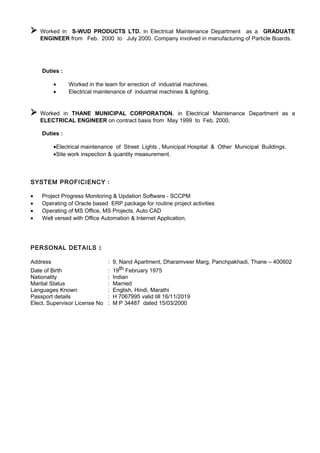  Worked in S-WUD PRODUCTS LTD. in Electrical Maintenance Department as a GRADUATE
ENGINEER from Feb. 2000 to July 2000. Company involved in manufacturing of Particle Boards.
Duties :
• Worked in the team for errection of industrial machines.
• Electrical maintenance of industrial machines & lighting.
 Worked in THANE MUNICIPAL CORPORATION. in Electrical Maintenance Department as a
ELECTRICAL ENGINEER on contract basis from May 1999 to Feb. 2000.
Duties :
•Electrical maintenance of Street Lights , Municipal Hospital & Other Municipal Buildings.
•Site work inspection & quantity measurement.
SYSTEM PROFICIENCY :
• Project Progress Monitoring & Updation Software - SCCPM
• Operating of Oracle based ERP package for routine project activities
• Operating of MS Office, MS Projects, Auto CAD
• Well versed with Office Automation & Internet Application.
PERSONAL DETAILS :
Address : 9, Nand Apartment, Dharamveer Marg, Panchpakhadi, Thane – 400602
Date of Birth : 19th February 1975
Nationality : Indian
Marital Status : Married
Languages Known : English, Hindi, Marathi
Passport details : H 7067995 valid till 16/11/2019
Elect. Supervisor License No : M P 34487 dated 15/03/2000
 
