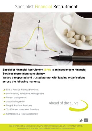 Specialist Financial Recruitment (SFR) is an independent Financial
Services recruitment consultancy.
We are a respected and trusted partner with leading organisations
across the following markets;
Specialist Financial Recruitment
•	 Life & Pension Product Providers
	
•	 Discretionary Investment Management
•	 Wealth Management
•	 Asset Management
•	 Wrap & Platform Providers
•	 Tax Efficient Investment Solutions
•	 Compliance & Risk Management
Ahead of the curve
info@financial-recruits.co.uk | www.financial-recruits.co.uk | T: 01462 429757
©Copyright 2015 Specialist Financial Recruitment Ltd. All Rights Reserved.
 
