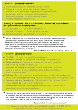 How SFR Delivers for Candidates	
•	 A consultative approach rather than mere placement
•	 Develop your career, rather than just secure another role
•	 Provide as much information as possible relating to the clients 	
	 we represent and the vacancies we are assigned to
•	 Assistance throughout the entire interview process
•	 Provide full feedback along the way
Working in partnership with JL Corinthian Ltd, we are able to provide help
and guidance in the following areas;
•	 CV preparation
•	 Interview techniques
•	 Contract negotiation	
•	 Executive coaching
•	 Career transition coaching
•	 Outplacement coaching
I was first introduced to Dan in 2006 as he helped in all my recruitment activities. I found the
consistent delivery of candidates and the quality of service to be excellent. I later secured
a new role and had no hesitation in referring Dan when there was a need to recruit. Over a
2-year period, he successfully placed 6 individuals into a variety of business critical roles.
Over a 10-year period I have worked with Dan as both a client and candidate and would have
no hesitation in recommending his services
“
”Peter Chamberlain - Business Development Manager - Bordier & Cie
Laurence Callcut - Partner & Head of Sales - Downing LLP
•	 Flexibility – To meet your specific business needs
•	 An Honest Service – A transparent relationship - we work with you
•	 Candidate Reach – Nationwide coverage with the ability to identify 	
	 and access top industry professionals
•	 Business Partnerships – Engagement with like-minded recruitment 	
    experts to further increase market knowledge, industry insight and 	
    scale / scope of referrals
•	 Delivery – From large scale recruitment campaigns to individual mandates, we 	
	 have a track record of Headhunting, Advertised Selection and ‘Contingency’ search
•	 Extensive Industry Experience – SFR’s Founding Director plays a leading 	
	 role and boasts 20 years’ industry experience
•	 Value Added Services – Offering detailed information on market trends,
	 salary banding and competitor packages
“ I’ve worked with Dan as my preferred search consultant for many years and found the service offered to
be excellent. A quick headcount tells me that Dan has placed eleven of the current Downing sales team
and a couple more historically. This is probably about the best endorsement that can be given. What’s
more, the feedback I get from these recruits is also always positive.
”
info@financial-recruits.co.uk | www.financial-recruits.co.uk | T: 01462 429757
©Copyright 2015 Specialist Financial Recruitment Ltd. All Rights Reserved.
How SFR Delivers for Clients
 