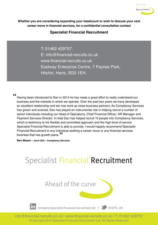 Whether you are considering expanding your headcount or wish to discuss your next
career move in financial services, for a confidential consultation contact
Specialist Financial Recruitment
Ahead of the curve
Specialist Financial Recruitment
T: 01462 429757.
E: info@financial-recruits.co.uk
www.financial-recruits.co.uk
Eastway Enterprise Centre, 7 Paynes Park,
Hitchin, Herts, SG5 1EH.
info@financial-recruits.co.uk | www.financial-recruits.co.uk | T: 01462 429757
©Copyright 2015 Specialist Financial Recruitment Ltd. All Rights Reserved.
   company/specialist-financial-recruitment-ltd   |           @SFR_UK     
Having been introduced to Dan in 2014 he has made a great effort to really understand our 	
business and the markets in which we operate. Over the past two years we have developed 	
an excellent relationship and we now work as close business partners. As Compliancy Services
has grown and evolved, Dan has played an instrumental role in helping recruit a number of
senior individuals including our Head of Operations, Chief Financial Officer, HR Manager and
Payment Services Director. In total Dan has helped recruit 10 people into Compliancy Services,
which is testimony to his flexible and committed approach and the high level of service 	
Specialist Financial Recruitment is able to provide. I would happily recommend Specialist 	
Financial Recruitment to any individual seeking a career move or any financial services 	
business that has growth plans.
“
”
Ben Mason – Joint CEO – Compliancy Services
 
