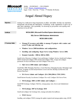 Amgad Ahmed Hegazy
Objectives Seeking for a stable job in Huge Organization to utilize and further develop my experience
background and develop the Information Technology at this organization to grow up, to
gain more experience with a probability for advancing my job position and acquiring more
experience in my job field
Certificate MCSA2000 ( Microsoft Certified System Administrator )
SQL Server 2000 Database Administrator
MCSE 2000 & 2003
IT Technical Skills  Manage IT resources and ability to manage IT projects with vendors and
create IT plan and following up.
 Windows Server 2008 installation and configurations.
 Installing and configuring Hyper Server using Windows Server 2008.
 Domain Controller 2000 & 2003 & 2008 :
Install Active Directory, Configure Users and Groups, Configure Service, Install and Configure
DHCP,Install and Configure DNS, Install and Configure Wins, Assign and configure
permission for local and domain user and Configure Print server.
 SQL Server 2000 Admin and Configure :
Install SQL 2000, Managing Data base ,Create Data base,Managing Security, Managing Login
and role, Assigning account and permission to users and role, Backing Up Data base and
Restore Data base .
 ISA Server Admin and Configure (ISA 2004,2006 & TMG 2010) :
Install Internet Security Accelerator,Configure Fire wall, Configure ISA Server Ports.
 MS Exchange 2000 & 2003 Admin and Configure :
Install MS Exchange, Configure Mail box, storage group, store, Server and Administrator
Group
 MS Exchange 2007 & Exchange 2010
Install and configure the Exchange roles, manage and admin the mailboxes.
 WSUS Server
Installing and configure WSUS, manage the update required and manage update using AD GP.
Mobile: +201200336635 - +201112504438
E-mail : Hegazy_Amgad@hotmail.com
Egypt - Cairo - Nasr City - 7th
Zone – 9th
Elmahdy Bn Baraka
 