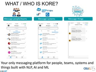 Message people/teams Message systems Message things
SuccessFactors Bot
New compensation report for JavaScript
developers
SAP CRM Bot
New opportunity created for AcmeCo for
50,000 units
SAP Concur Bot
Approval requested for travel expense from
John Smith in amount of $200
SAP ERP Bot
PO# x75634zhasbeen submittedfor order of
Product x-40
Submit order to preferred supplier for 600
units
SAP Ariba Bot
Connected Oil Field
Oil Field: A
Avg Drill Depth: 60ft/day
Penetration Rate: 124 ft/day
BHA Efficiency: 140 ft/hr
SAPConnected Oil Field Bot – 15 min ago
SAPConnected Oil Field Bot – 5 min ago
Avg Drill Depth: 50ft/day
Penetration Rate: 119 ft/day
BHA Efficiency: 136 ft/hr
Oil Field: B
Your only messaging platform for people, teams, systems and
things built with NLP, AI and ML
WHAT / WHO IS KORE?
 