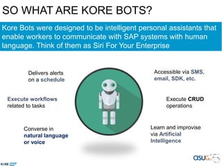 SO WHAT ARE KORE BOTS?
Learn and improvise
via Artificial
Intelligence
Execute CRUD
operations
Delivers alerts
on a schedule
Execute workflows
related to tasks
Converse in
natural language
or voice
Kore Bots were designed to be intelligent personal assistants that
enable workers to communicate with SAP systems with human
language. Think of them as Siri For Your Enterprise
Accessible via SMS,
email, SDK, etc.
 