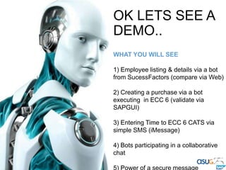 OK LETS SEE A
DEMO..
WHAT YOU WILL SEE
1) Employee listing & details via a bot
from SucessFactors (compare via Web)
2) Creating a purchase via a bot
executing in ECC 6 (validate via
SAPGUI)
3) Entering Time to ECC 6 CATS via
simple SMS (iMessage)
4) Bots participating in a collaborative
chat
 