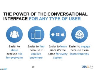 18
Easier to
share
because it is
for everyone
Easier to find
because it
can live
anywhere
Easier to learn
since it’s the
same for every
system
Easier to engage
because it can
learn from you
THE POWER OF THE CONVERSATIONAL
INTERFACE FOR ANY TYPE OF USER
 