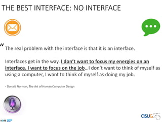 THE BEST INTERFACE: NO INTERFACE
The real problem with the interface is that it is an interface.
Interfaces get in the way. I don’t want to focus my energies on an
interface. I want to focus on the job…I don’t want to think of myself as
using a computer, I want to think of myself as doing my job.
- Donald Norman, The Art of Human Computer Design
“
 