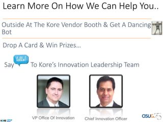Learn More On How We Can Help You..
Outside At The Kore Vendor Booth & Get A Dancing
Bot
Say To Kore’s Innovation Leadership Team
VP Office Of Innovation Chief Innovation Officer
Drop A Card & Win Prizes…
 