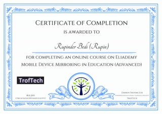 Certificate of Completion
is awarded to
RupinderBedi(Rupin)
for completing an online course on Eliademy
Mobile Device Mirroring in Education (Advanced)
18.01.2015
E75B67AF3AA3ACB787AE603CEDA7FF53
Darren Trofimczuk
Entrepreneur & Educational Technology Specialist
TrofTech
 