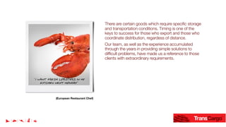 There are certain goods which require specific storage
and transportation conditions. Timing is one of the
keys to success for those who export and those who
coordinate distribution, regardess of distance.
Our team, as well as the experience accumulated
through the years in providing simple solutions to
difficult problems, have made us a reference to those
clients with extraordinary requirements.
¨I WANT FRESH LOBSTERS IN MY
KITCHEN NEXT MONDAY¨
(European Restaurant Chef)
 