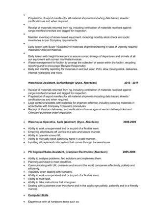 •
Preparation of export manifest for all material shipments including data hazard sheets /
certification as and when required.
•
Receipt of materials returned from rig, including verification of materials received against
cargo manifest checked and tagged for inspection.
•
Maintain inventory of shore-based equipment, including monthly stock check and cyclic
inventories as per Company requirements.
•
Daily liaison with Buyer / Expeditor re materials shipment/ordering in case of urgently required
material or delayed material.
•
Daily liaison with freight forwarders to ensure correct timings of departures and arrivals of all
our equipment with correct manifests/invoices.
• Waste management for facility, to arrange the collection of waste within the facility, recycling
reporting and to encourage ‘Recycle Responsibly’
• Daily and monthly reporting for materials in and out, open PO’s, slow moving stock, deliveries,
internal recharging and more.
Warehouse Assistant, Schlumberger (Dyce, Aberdeen) 2010 - 2011
• Receipt of materials returned from rig, including verification of materials received against
cargo manifest checked and tagged for inspection.
• Preparation of export manifest for all material shipments including data hazard sheets /
certification as and when required.
• Load containers/pallets with materials for shipment offshore, including securing materials in
accordance with Company / Operator procedures
• Receipt of Vendors deliveries, and verification of same against vendor delivery ticket and
Company purchase order/ requisition.
• Warehouse Operative, Asda (Walmart) (Dyce, Aberdeen) 2008-2009
• Ability to work unsupervised and or as part of a flexible team.
• Emptying all products off Lorries in a safe and secure manner.
• Ability to operate scissor lift.
• Ability to manually stock pallets by hand in a safe manner.
• Inputting all paperwork into system that comes through the warehouse
• PC Engineer/Sales Assistant, Grampian Electronics (Aberdeen) 2005-2008
• Ability to analyse problems, find solutions and implement them.
• Planning workload to meet deadlines.
• Communicating with UK, overseas and around the world companies effectively, politely and
efficiently.
• Accuracy when dealing with numbers.
• Ability to work unsupervised and or as part of a flexible team.
• Ability to multi-task.
• Ability to take instructions first time given.
• Dealing with customers over the phone and in the public eye politely, patiently and in a friendly
manner.
• Computer Skills
• Experience with all hardware items such as:
 
