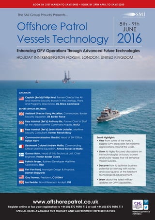 8th - 9th
JUNE
2016
HOLIDAY INN KENSINGTON FORUM, LONDON, UNITED KINGDOM
www.offshorepatrol.co.uk
Register online or fax your registration to +44 (0) 870 9090 712 or call +44 (0) 870 9090 711
SPECIAL RATES AVAILABLE FOR MILITARY AND GOVERNMENT REPRESENTATIVES
Event Highlights:
•	Hear from some of the world’s
biggest OPV producers for maritime
organisations around the world.
•	Listen to highly focused discussions on
the technologies on board current
and future vessels that will enhance
mission success.
•	Discover how to optimise business
potential by working with navies
and coast guards at the forefront
technological advancement.
•	Learn about the latest military
updates on OPV capabilities.
The SMi Group Proudly Presents...
Offshore Patrol
Vessels Technology
Enhancing OPV Operations Through Advanced Future Technologies
BOOK BY 31ST MARCH TO SAVE £400 • BOOK BY 29TH APRIL TO SAVE £200
@SMiGroupDefence
#OPV2016
CHAIRMAN:
Captain (Ret’d) Phillip Heyl, Former Chief of the Air
and Maritime Security Branch in the Strategy, Plans
and Programs Directorate, US Africa Command
EXPERT KEYNOTE SPEAKERS:
Assistant Director Doug McLellan, Commander, Border
Security Squadron, UK Border Force
Rear Admiral (Ret’d) Anthony Rix, Former Chief of Staff
for the Allied Maritime Command Naples, NATO
Rear Admiral (Ret’d) Jean-Marie Lhuissier, Maritime
Security Consultant, Former French Navy
Commander Massimo Gardini, Head of EW Office,
Italian Navy
Lieutenant Colonel Andrew Mallia, Commanding
Officer Maritime Squadron, Armed Forces of Malta
Gunnar Holm, Head of Ship Technical Unit, Chief
Engineer, Finnish Border Guard
Patrick Keyzer, Business Developer Maritime
Operations, TNO
Piet Van Rooij, Manager Design & Proposal, 	
Damen Shipyards
Guy Thomas, President, C-SIGMA
Ian Keddie, Naval Research Analyst, IISS
 