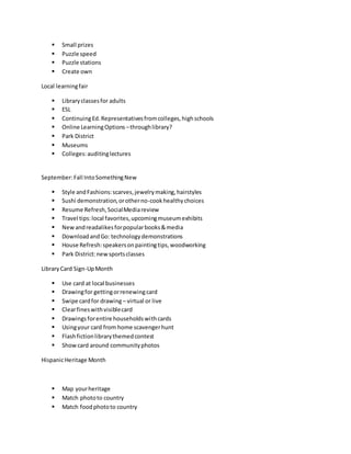  Small prizes
 Puzzle speed
 Puzzle stations
 Create own
Local learningfair
 Libraryclassesfor adults
 ESL
 ContinuingEd.Representativesfromcolleges,highschools
 Online LearningOptions –throughlibrary?
 Park District
 Museums
 Colleges:auditinglectures
September:Fall IntoSomethingNew
 Style andFashions:scarves,jewelrymaking,hairstyles
 Sushi demonstration,orotherno-cookhealthychoices
 Resume Refresh,SocialMediareview
 Travel tips:local favorites,upcomingmuseumexhibits
 Newandreadalikesforpopularbooks&media
 DownloadandGo: technologydemonstrations
 House Refresh:speakersonpaintingtips,woodworking
 Park District:newsportsclasses
LibraryCard Sign-UpMonth
 Use card at local businesses
 Drawingfor gettingorrenewingcard
 Swipe cardfor drawing – virtual or live
 Clearfineswithvisiblecard
 Drawingsforentire householdswithcards
 Usingyour card from home scavengerhunt
 Flashfictionlibrarythemedcontest
 Showcard around communityphotos
HispanicHeritage Month
 Map yourheritage
 Match phototo country
 Match foodphototo country
 