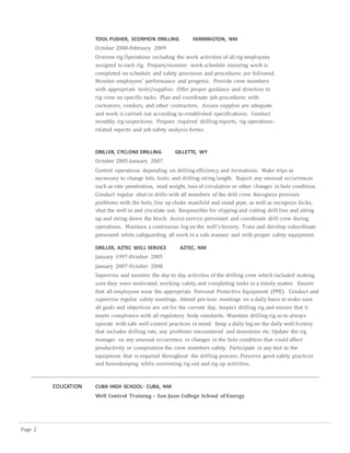Page 2
TOOL PUSHER, SCORPION DRILLING FARMINGTON, NM
October 2008-February 2009
Oversee rig Operations including the work activities of all rig employees
assigned to each rig. Prepare/monitor work schedule ensuring work is
completed on schedule and safety processes and procedures are followed.
Monitor employees’ performance and progress. Provide crew members
with appropriate tools/supplies. Offer proper guidance and direction to
rig crew on specific tasks. Plan and coordinate job procedures with
customers, vendors, and other contractors. Assure supplies are adequate
and work is carried out according to established specifications. Conduct
monthly rig inspections. Prepare required drilling reports, rig operations-
related reports and job safety analysis forms.
DRILLER, CYCLONE DRILLING GILLETTE, WY
October 2005-January 2007
Control operations depending on drilling efficiency and formations. Make trips as
necessary to change bits, tools, and drilling string length. Report any unusual occurrences
such as rate penetration, mud weight, loss of circulation or other changes in hole condition.
Conduct regular shut-in drills with all members of the drill crew. Recognize pressure
problems with the hole, line up choke manifold and stand pipe, as well as recognize kicks,
shut the well in and circulate out. Responsible for slipping and cutting drill line and string
up and string down the block. Assist service personnel and coordinate drill crew during
operations. Maintain a continuous log on the well’s history. Train and develop subordinate
personnel while safeguarding all work in a safe manner and with proper safety equipment.
DRILLER, AZTEC WELL SERVICE AZTEC, NM
January 1997-October 2005
January 2007-October 2008
Supervise and monitor the day to day activities of the drilling crew which included making
sure they were motivated, working safely, and completing tasks in a timely matter. Ensure
that all employees wear the appropriate Personal Protective Equipment (PPE). Conduct and
supervise regular safety meetings. Attend pre-tour meetings on a daily basis to make sure
all goals and objectives are set for the current day. Inspect drilling rig and ensure that it
meets compliance with all regulatory body standards. Maintain drilling rig as to always
operate with safe well control practices in mind. Keep a daily log on the daily well history
that includes drilling rate, any problems encountered and downtime etc. Update the rig
manager on any unusual occurrence or changes in the hole condition that could affect
productivity or compromise the crew members safety. Participate in any test to the
equipment that is required throughout the drilling process. Preserve good safety practices
and housekeeping while overseeing rig out and rig up activities.
EDUCATION CUBA HIGH SCHOOL- CUBA, NM
Well Control Training – San Juan College School of Energy
 