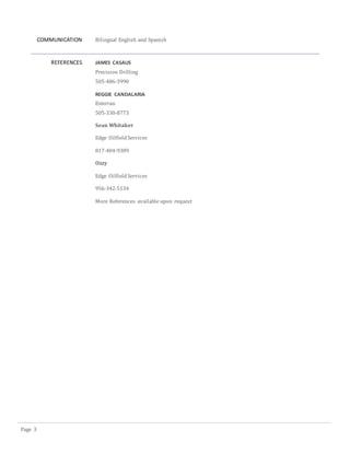 Page 3
COMMUNICATION Bilingual English and Spanish
REFERENCES JAMES CASAUS
Precision Drilling
505-486-3990
REGGIE CANDALARIA
Exterran
505-330-8773
Sean Whitaker
Edge OilfieldServices
817-404-9309
Ozzy
Edge OilfieldServices
956-342-5134
More References available upon request
 