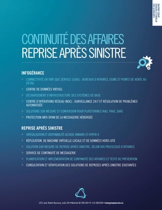 CONTINUITÉDESAFFAIRES
REPRISEAPRÈSSINISTRE
INFOGÉRANCE
»» CONNECTIVITÉ EN TANT QUE SERVICE (CAAS) : BUREAUX D’AFFAIRES, USINE ET POINTS DE VENTE AU
DÉTAIL
»» CENTRE DE DONNÉES VIRTUEL
»» DÉCHARGEMENT D’INFRASTRUCTURE DES SYSTÈMES DE BASE
»» CENTRE D’OPÉRATIONS RÉSEAU (NOC) : SURVEILLANCE 24/7 ET RÉSOLUTION DE PROBLÈMES
AUTOMATISÉE
»» SOLUTIONS SUR MESURE ET CONVERSION POUR PLATEFORMES IAAS, PAAS, SAAS
»» PROTECTION ANTI-SPAM DE LA MESSAGERIE HÉBERGÉE
REPRISE APRÈS SINISTRE
»» VIRTUALISATION ET DISPONIBILITÉ ACCRUE VMWARE ET HYPER-V
»» RÉPLICATION DE MACHINE VIRTUELLE LOCALE ET DE DONNÉES HORS-SITE
»» SOLUTION SUR MESURE DE REPRISE APRÈS SINISTRE, SELON VOS PROCESSUS D’AFFAIRES
»» SERVICE DE CONTINUITÉ DE MESSAGERIE
»» PLANIFICATION ET IMPLÉMENTATION DE CONTINUITÉ DES AFFAIRES ET TESTS DE PRÉVENTION
»» CONSULTATION ET VÉRIFICATION DES SOLUTIONS DE REPRISES APRÈS SINISTRE EXISTANTES
CONTINUITÉDES
AFFAIRESETREPRISE
APRÈSSINISTRE
1255, boul. Robert-Bourassa, suite 100 • Montréal QC H3B 3A9 • T : 514 288.6000 • www.groupeaccess.ca
 