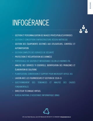 INFOGÉRANCE
»» GESTION ET PERSONNALISATION DE NUAGES PRIVÉS/PUBLICS/HYBRIDES
»» GESTION ET CONCEPTION D’INFRASTRUCTURE RÉSEAU MAÎTRESSE
»» GESTION DES ÉQUIPEMENTS DESTINÉS AUX UTILISATEURS, CONTRÔLE ET
AUTOMATISATION
»» GESTION COMPLÈTE DES SERVICES DE SÉCURITÉ
»» PROTECTION ET RÉCUPÉRATION DES DONNÉES
»» PORTEFEUILLE DE SOUTIEN ET INFOGÉRANCE SELON LES NORMES ITIL
»» ANALYSE DES SERVICES TI ESSENTIELS, IDENTIFICATION DES PROBLÈMES ET
ÉLABORATION DE SOLUTIONS
»» PLANIFICATION, CONVERSION ET SUPPORT POUR MICROSOFT OFFICE 365
»» LIAISON AVEC LES FOURNISSEURS ET GESTION DE CEUX-CI
»» QUESTIONNEMENT DES TENDANCES ET ANALYSE DES CAUSES
FONDAMENTALES
»» DIRECTEUR TECHNIQUE VIRTUEL
»» BUREAU NATIONAL D’ASSISTANCE INFORMATIQUE (BNAI)
INFOGÉRANCE
1255, boul. Robert-Bourassa, suite 100 • Montréal QC H3B 3A9 • T : 514 288.6000 • www.groupeaccess.ca
 
