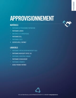 APPROVISIONNEMENT
MATÉRIELS
»» PARTENAIRE HP PROGRAMME PARTNERONE
»» PARTENAIRE LENOVO
»» IBM SÉRIES X ET ENTREPOSAGE
»» PARTENAIRE DELL
»» PARTENAIRE CISCO
»» CERTIFIÉ APPLE, FORTINET
LOGICIELS
»» PARTENAIRE VIRTUALISATION MICROSOFT GOLD
»» PARTENAIRE MICROSOFT OFFICE 365
»» PARTENAIRE ENTREPRISE VMWARE
»» PARTENAIRE VEEAM ARGENT
»» PARTENAIRE SYMANTEC
»» ADOBE PREMIER PARTNER
APPROVISIONNEMENT
1255, boul. Robert-Bourassa, suite 100 • Montréal QC H3B 3A9 • T : 514 288.6000 • www.groupeaccess.ca
 