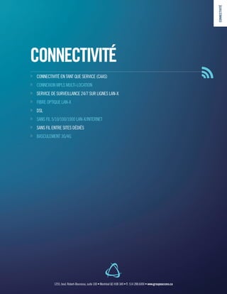 CONNECTIVITÉ
»» CONNECTIVITÉ EN TANT QUE SERVICE (CAAS)
»» CONNEXION MPLS MULTI-LOCATION
»» SERVICE DE SURVEILLANCE 24/7 SUR LIGNES LAN-X
»» FIBRE OPTIQUE LAN-X
»» DSL
»» SANS FIL 5/10/100/1000 LAN-X/INTERNET
»» SANS FIL ENTRE SITES DÉDIÉS
»» BASCULEMENT 3G/4G
CONNECTIVITÉ
1255, boul. Robert-Bourassa, suite 100 • Montréal QC H3B 3A9 • T : 514 288.6000 • www.groupeaccess.ca
 