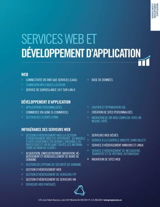 WEB
»» CONNECTIVITÉ EN TANT QUE SERVICES (CAAS)
»» CONNEXION MPLS MULTI-LOCATION
»» SERVICE DE SURVEILLANCE 24/7 SUR LAN-X
DÉVELOPPEMENT D’APPLICATION
»» APPLICATIONS PERSONNALISÉES
»» COMMERCE EN LIGNE (E-COMMERCE)
»» GESTION DES CLIENTS (CRM)
INFOGÉRANCE DES SERVEURS WEB
»» GESTION D’HÉBERGEMENT WEB (LA GESTION
D’HÉBERGEMENT WEB EST DIFFÉRENTE DU MODÈLE
D’AUTO-ASSISTANCE EN GÉRANT L’ENSEMBLE DU
PROCESSUS ET EN RELIANT TOUTES LES INFORMA-
TIONS AU NOM DU CLIENT.)
»» ACQUISITION, ENREGISTREMENT, MIGRATION, HÉ-
BERGEMENT ET RENOUVELLEMENT DE NOMS DE
DOMAINE
»» GESTION DES OPTIONS DE SÉCURITÉ DE DOMAINE
»» GESTION D’HÉBERGEMENT WEB
»» GESTION D’HÉBERGEMENT DE SERVEURS FTP
»» GESTION D’HÉBERGEMENT DE SERVEURS VM
»» SERVEURS WEB PARTAGÉS
»» BASE DE DONNÉES
»» SOUTIEN ET OPTIMISATION SQL
»» CRÉATION DE SITES PERSONNALISÉS
»» MIGRATION DE SIR WEB COMPLEXE VERS UN
NOUVEL HÔTE
»» SERVEURS WEB DÉDIÉS
»» SERVICE À LA CLIENTÈLE DIRECTE (SANS BILLET)
»» SERVICE D’HÉBERGEMENT WINDOWS ET LINUX
»» SERVICE D’HÉBERGEMENT DE MESSAGERIE,
TRANSFERT ET DE RÉPONSE AUTOMATIQUE
»» MIGRATION DE SITES WEB
SERVICESWEBET
DÉVELOPPEMENT
D’APPLICATION
1255, boul. Robert-Bourassa, suite 100 • Montréal QC H3B 3A9 • T : 514 288.6000 • www.groupeaccess.ca
SERVICESWEBET
DÉVELOPPEMENTD’APPLICATION
 