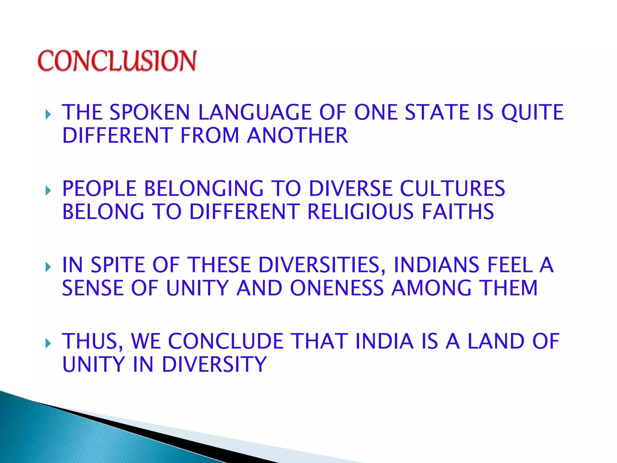  THE SPOKEN LANGUAGE OF ONE STATE IS QUITE
DIFFERENT FROM ANOTHER
 PEOPLE BELONGING TO DIVERSE CULTURES
BELONG TO DIFFERENT RELIGIOUS FAITHS
 IN SPITE OF THESE DIVERSITIES, INDIANS FEEL A
SENSE OF UNITY AND ONENESS AMONG THEM
 THUS, WE CONCLUDE THAT INDIA IS A LAND OF
UNITY IN DIVERSITY
 